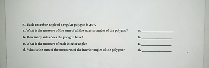3. Each exterior angle of a regular polygon is 40°.
a. What is the measure of the sum of all the exterior angles of the polygon?
2.
b. How many sides does the polygon have?
b.
c. What is the measure of cach interior angle?
C.
d. What is the sum of the measures of the interior angles of the polygon?
d.
