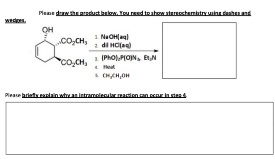 Please draw the product below. You need to show stereochemistry using dashes and
wėdges.
Он
CO2CH3
1. NaOH(aq)
2. dil HCI(aq)
3. (PhO),P(O)N», Et3N
4. Heat
5. CH,CH,OH
co,CH3
Please briefly explain why an intramolecular reaction can occur in step 4.
