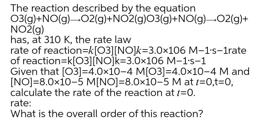 The reaction described by the equation
03(g)+NO(g)-02(g)+NO2(g)O3(g)+NO(g)-02(g)+
NO2(g)
has, at 310 K, the rate law
rate of reaction=k[O3][NO]k=3.0×106 M-1's-1rate
of reaction=k[03][NO]k=3.0x106 M-1's-1
Given that [03]=4.0×10-4 M[03]=4.0x10-4 M and
[NO]=8.0x10-5 M[NO]=8.0×10-5 M at t=0,t=0,
calculate the rate of the reaction at t=0.
rate:
What is the overall order of this reaction?
