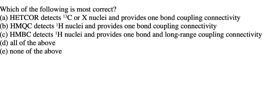 Which of the following is most correct?
(a) HETCOR detects 13C or X nuclei and provides one bond coupling connectivity
(b) HMQC detects 'H nuclei and provides one bond coupling connectivity
(c) HMBC detects 'H nuclei and provides one bond and long-range coupling connectivity
(d) all of the above
(e) none of the above
