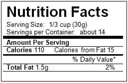 Nutrition Facts
Serving Size: 1/3 cup (30g)
Servings per Container about 14
Amount Per Serving
Calories 110 Calories from Fat 15
% Daily Value*
Total Fat 1.5g
2%