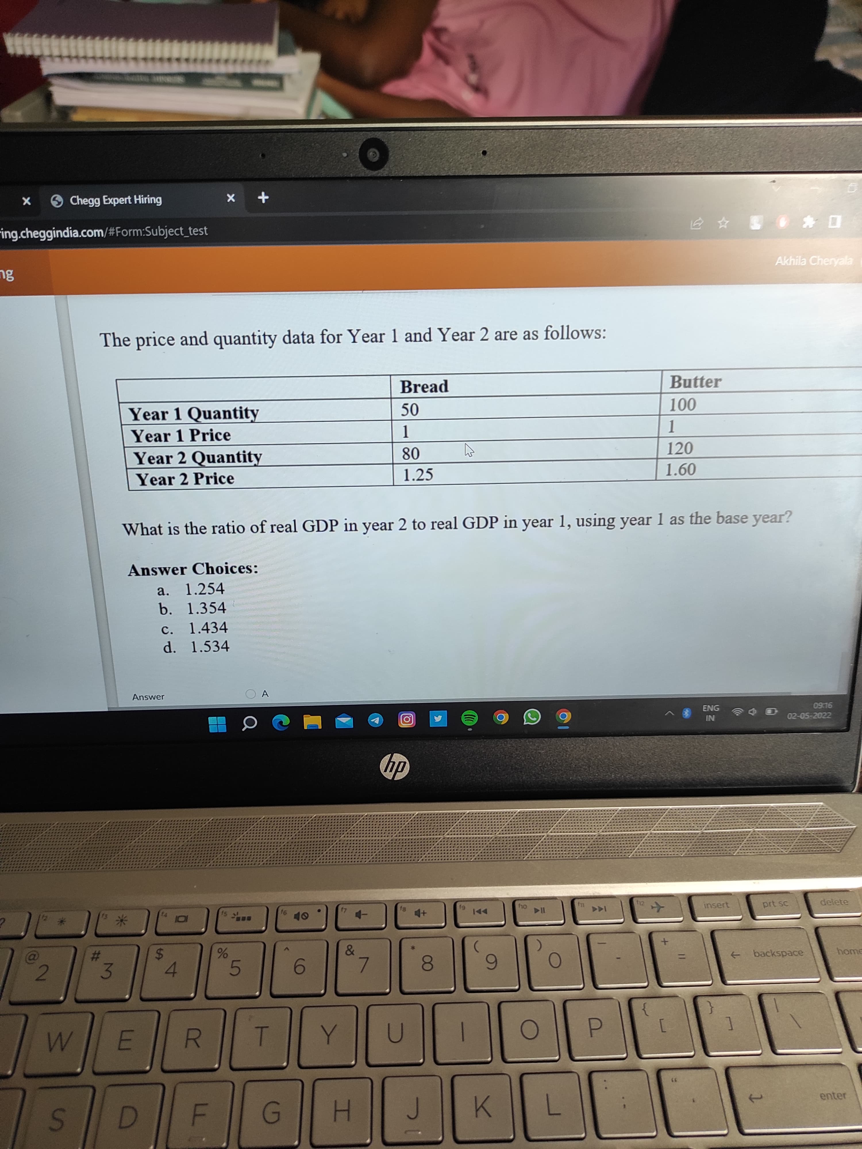 X
Chegg Expert Hiring
ing.cheggindia.com/#Form:Subject_test
ng
2
W
S
#
3
The price and quantity data for Year 1 and Year 2 are as follows:
Bread
Butter
Year 1 Quantity
50
100
Year 1 Price
1
1
Year 2 Quantity
80
120
Year 2 Price
1.25
1.60
What is the ratio of real GDP in year 2 to real GDP in year 1, using year 1 as the base year?
Answer Choices:
a. 1.254
b. 1.354
c. 1.434
d. 1.534
ENG
09:16
IN
02-05-2022
insert
Answer
E
14
X
S
101
+
15 №
%
A
16
40
4
5
6
7
8
9
ROQUI
F
G
H
J
K
10
O
&
hp
4+
fg
144
f10
▷II
O
L
O
▷▷I
P
f12
✈
Akhila Cheryala
+
prt sc
backspace
delete
home
enter