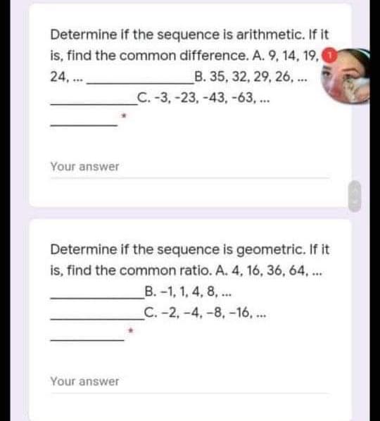 Determine if the sequence is arithmetic. If it
is, find the common difference. A. 9, 14, 19,
B. 35, 32, 29, 26, ...
C. -3,-23,-43, -63, ...
24, ..
Your answer
Determine if the sequence is geometric. If it
is, find the common ratio. A. 4, 16, 36, 64, ...
B. -1, 1, 4, 8, ..
C.-2,-4,-8, -16, ...
Your answer
