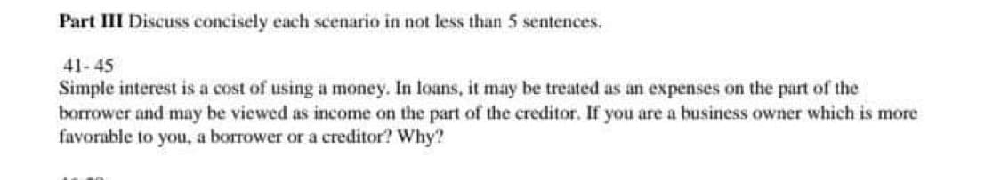 Part III Discuss concisely each scenario in not less than 5 sentences.
41-45
Simple interest is a cost of using a money. In loans, it may be treated as an expenses on the part of the
borrower and may be viewed as income on the part of the creditor. If you are a business owner which is more
favorable to you, a borrower or a creditor? Why?
