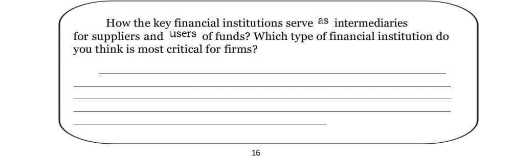 How the key financial institutions serve as intermediaries
for suppliers and users of funds? Which type of financial institution do
you think is most critical for firms?
16
