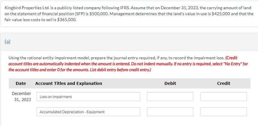 Kingbird Properties Ltd. is a publicly listed company following IFRS. Assume that on December 31, 2023, the carrying amount of land
on the statement of financial position (SFP) is $500,000. Management determines that the land's value in use is $425,000 and that the
fair value less costs to sell is $365,000.
(a)
Using the rational entity impairment model, prepare the journal entry required, if any, to record the impairment loss. (Credit
account titles are automatically indented when the amount is entered. Do not indent manually. If no entry is required, select "No Entry" for
the account titles and enter O for the amounts. List debit entry before credit entry.)
Date
December
31, 2023
Account Titles and Explanation
Loss on Impairment
Debit
Credit
Accumulated Depreciation - Equipment