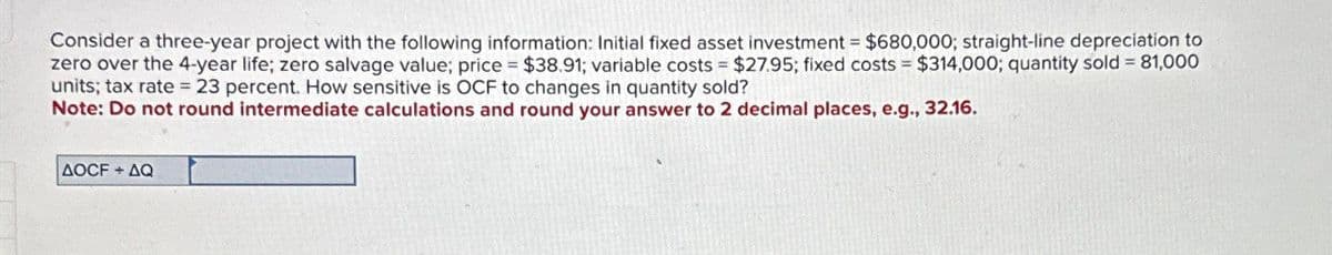 Consider a three-year project with the following information: Initial fixed asset investment = $680,000; straight-line depreciation to
zero over the 4-year life; zero salvage value; price = $38.91; variable costs = $27.95; fixed costs = $314,000; quantity sold = 81,000
units; tax rate = 23 percent. How sensitive is OCF to changes in quantity sold?
Note: Do not round intermediate calculations and round your answer to 2 decimal places, e.g., 32.16.
AOCF+AQ