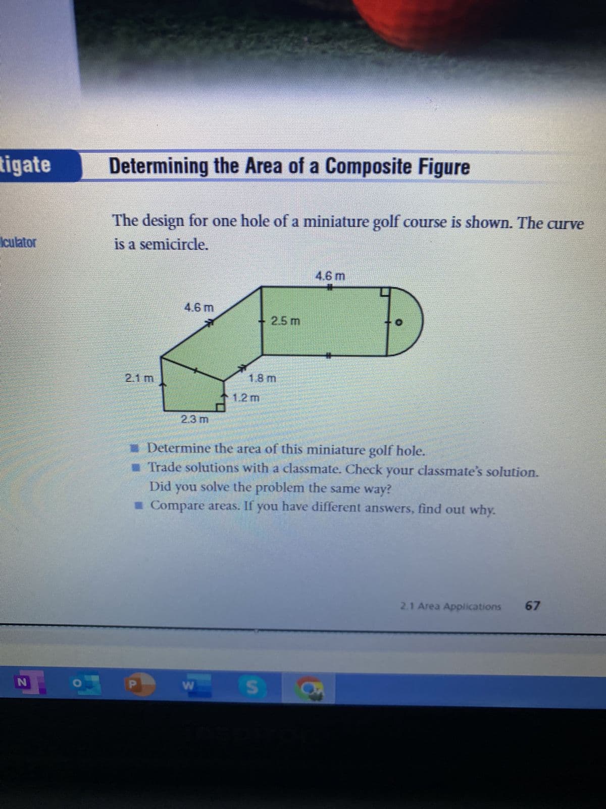 tigate
lculator
I
N
Determining the Area of a Composite Figure
The design for one hole of a miniature golf course is shown. The curve
is a semicircle.
2.1m
4.6 m
2.3 m
W
2.5 m
18m
1.2 m
Determine the area of this miniature golf hole.
Trade solutions with a classmate. Check your classmate's solution.
Did you solve the problem the same way?
■ Compare areas. If you have different answers, find out why.
S
4.6 m
2.1 Area Applications 67