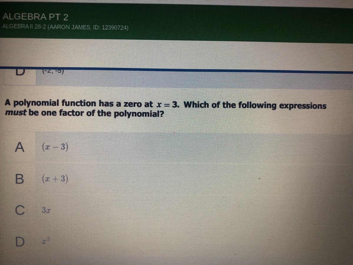 ALGEBRA PT 2
ALGEBRA II 28-2 (AARON JAMES, ID: 12390724)
A polynomial function has a zero at r = 3. Which of the following expressions
must be one factor of the polynomial?
(x - 3)
(*+ 3)
3x
D
