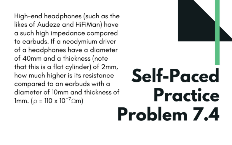 High-end headphones (such as the
likes of Audeze and HiFiMan) have
a such high impedance compared
to earbuds. If a neodymium driver
of a headphones have a diameter
of 40mm and a thickness (note
that this is a flat cylinder) of 2mm,
how much higher is its resistance
compared to an earbuds with a
diameter of 10mm and thickness of
Self-Paced
Practice
Problem 7.4
Imm. (p = 110 x 10-70m)
