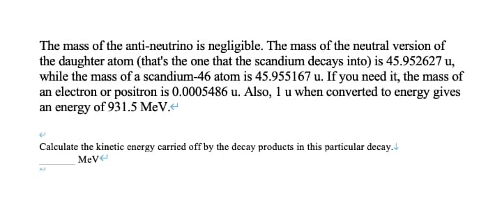 The mass of the anti-neutrino is negligible. The mass of the neutral version of
the daughter atom (that's the one that the scandium decays into) is 45.952627 u,
while the mass of a scandium-46 atom is 45.955167 u. If you need it, the mass of
an electron or positron is 0.0005486 u. Also, 1 u when converted to energy gives
an energy of 931.5 MeV.
Calculate the kinetic energy carried off by the decay products in this particular decay. d
MeVe
