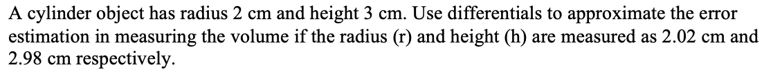 A cylinder object has radius 2 cm and height 3 cm. Use differentials to approximate the error
estimation in measuring the volume if the radius (r) and height (h) are measured as 2.02 cm and
2.98 cm respectively.
