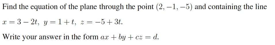 Find the equation of the plane through the point (2, –1, –5) and containing the line
|
x = 3 – 2t, y = 1+t, z = -5+ 3t.
Write your answer in the form ax + by + cz = d.
