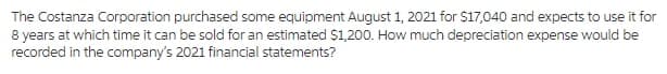 The Costanza Corporation purchased some equipment August 1, 2021 for $17,040 and expects to use it for
8 years at which time it can be sold for an estimated $1,200. How much depreciation expense would be
recorded in the company's 2021 financial statements?
