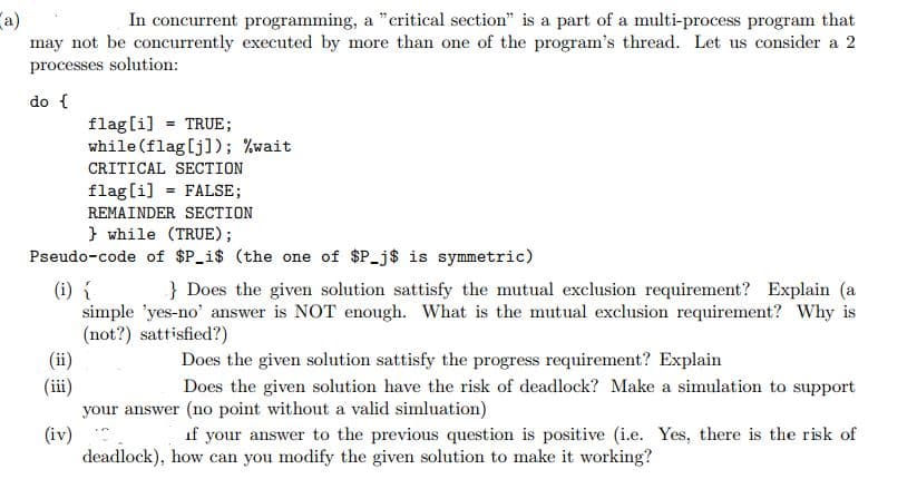 In concurrent programming, a "critical section" is a part of a multi-process program that
a)
may not be concurrently executed by more than one of the program's thread. Let us consider a 2
processes solution:
do {
flag[i] = TRUE;
while(flag[j]); %wait
CRITICAL SECTION
flag[i] = FALSE;
REMAINDER SECTION
} while (TRUE);
Pseudo-code of $P_i$ (the one of $P_j$ is symmetric)
} Does the given solution sattisfy the mutual exclusion requirement? Explain (a
(i) í
simple 'yes-no' answer is NOT enough. What is the mutual exclusion requirement? Why is
(not?) sattisfied?)
(ii)
(iii)
your answer (no point without a valid simluation)
(iv)
deadlock), how can you modify the given solution to make it working?
Does the given solution sattisfy the progress requirement? Explain
Does the given solution have the risk of deadlock? Make a simulation to support
if your answer to the previous question is positive (i.e. Yes, there is the risk of
