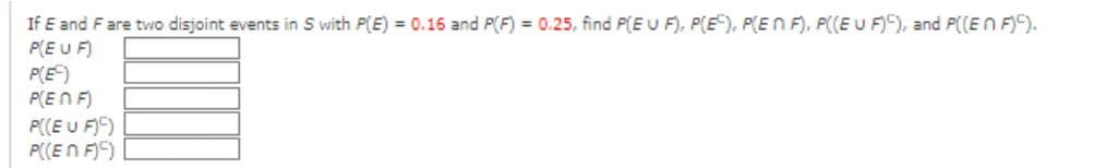 If E and F are two disjoint events in S with P(E) = 0.16 and P(F) = 0.25, find P(EU F), P(E), P(EN F), P((EU F)), and P((En F)).
P(EU F)
P(E)
P(ENF)
P((EU F)C)
P((En F))