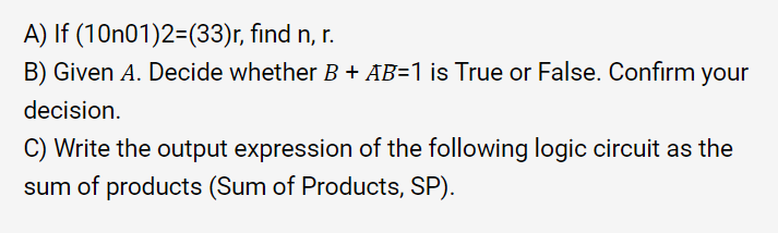 A) If (10n01)2=(33)r, find n, r.
B) Given A. Decide whether B + AB=1 is True or False. Confirm your
decision.
Write the output expression of the following logic circuit as the
sum of products (Sum of Products, SP).
