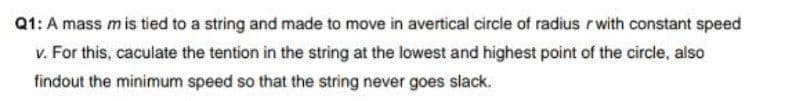 Q1: A mass mis tied to a string and made to move in avertical circle of radius r with constant speed
v. For this, caculate the tention in the string at the lowest and highest point of the circle, also
findout the minimum speed so that the string never goes slack.
