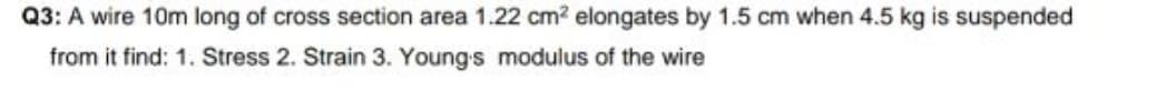 Q3: A wire 10m long of cross section area 1.22 cm? elongates by 1.5 cm when 4.5 kg is suspended
from it find: 1. Stress 2. Strain 3. Young s modulus of the wire
