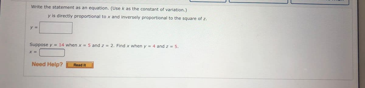 Write the statement as an equation. (Use k as the constant of variation.)
y is directly proportional to x and inversely proportional to the square of z.
y =
Suppose y = 14 when x = 5 and z = 2. Find x when y = 4 and z = 5.
%3D
%3D
X =
Need Help?
Read It

