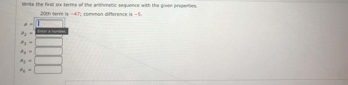 Write the first six terms of the arithmetic sequence with the given properties.
20th term is -47; common difference is -5.
a
Enter a number.
%D
az =
%3D
%3D
a5 =
%3D
a 6
%3D
2.
3.
