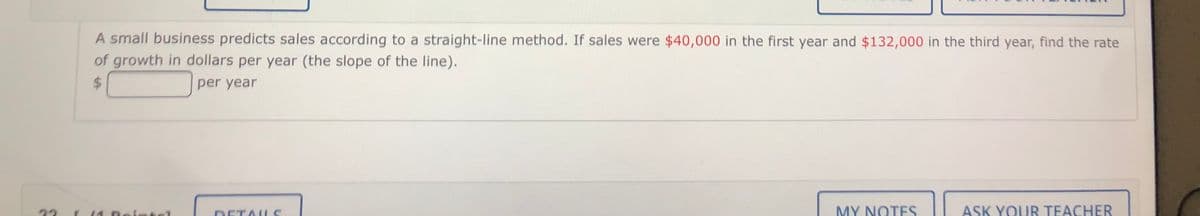 A small business predicts sales according to a straight-line method. If sales were $40,000 in the first year and $132,000 in the third year, find the rate
of growth in dollars per year (the slope of the line).
24
per year
22
DETAUS
MY NOTES
ASK YOUR TEACHER
