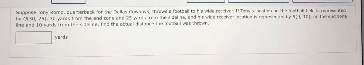 Suppose Tony Romo, quarterback for the Dallas Cowboys, throws a football to his wide receiver. If Tony's location on the football field is represented
by Q(30, 25), 30 yards from the end zone and 25 yards from the sideline, and his wide receiver location is represented by R(0, 10), on the end zone
line and 10 yards from the sideline, find the actual distance the football was thrown.
yards
