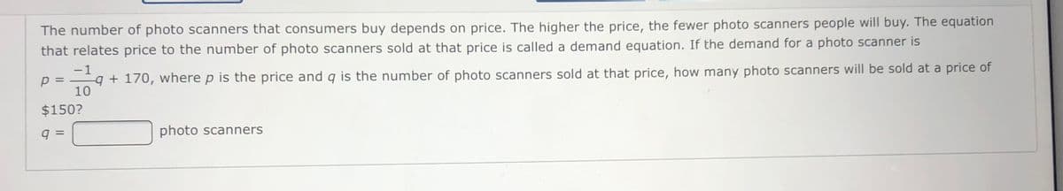 The number of photo scanners that consumers buy depends on price. The higher the price, the fewer photo scanners people will buy. The equation
that relates price to the number of photo scanners sold at that price is called a demand equation. If the demand for a photo scanner is
-1
p =
q + 170, where p is the price and q is the number of photo scanners sold at that price, how many photo scanners will be sold at a price of
%3D
10
$150?
photo scanners
