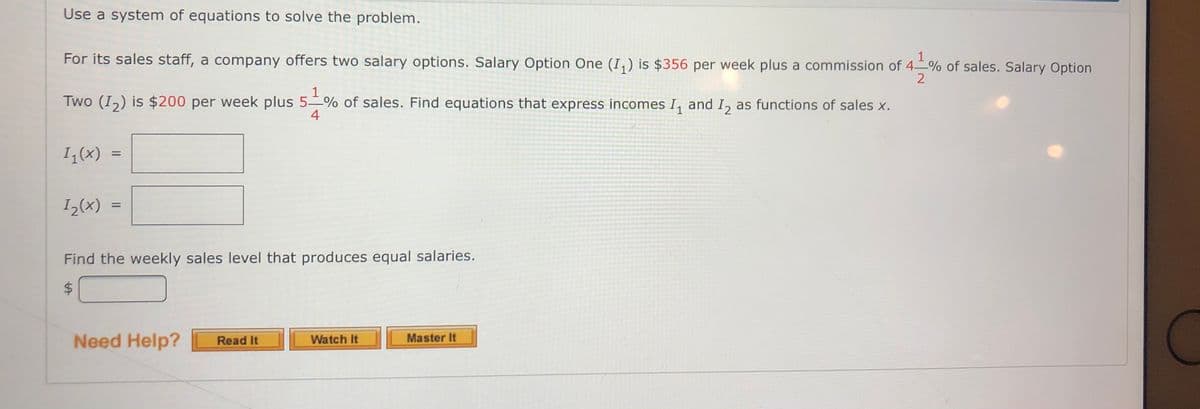 Use a system of equations to solve the problem.
For its sales staff, a company offers two salary options. Salary Option One (I,) is $356 per week plus a commission of 4-–% of sales. Salary Option
1
Two (I,) is $200 per week plus 5–% of sales. Find equations that express incomes I, and I, as functions of sales x.
4
I(x)
I-(x)
%3D
Find the weekly sales level that produces equal salaries.
Need Help?
Read It
Watch It
Master It
%24
