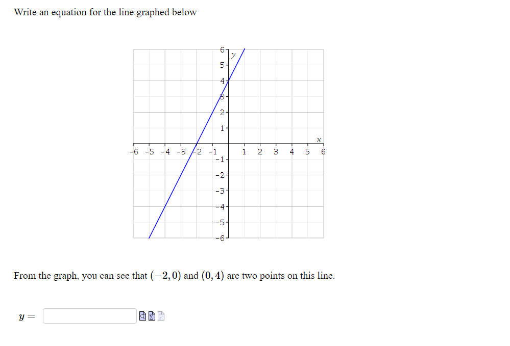 Write an equation for the line graphed below
5-
-4
B-
2
1
-6 -5 -4 -3
22 -1
-1-
1
2
3
4
6
-2
-3-
-4-
-5-
-6
From the graph, you can see that (-2,0) and (0,4) are two points on this line.
y =
