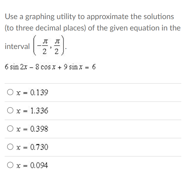 Use a graphing utility to approximate the solutions
(to three decimal places) of the given equation in the
J J
interval
2 2
6 sin 2x 8 cos x + 9 sinx = 6
-
O x = 0.139
O x = 1.336
x = 0.398
O x = 0.730
O x = 0.094