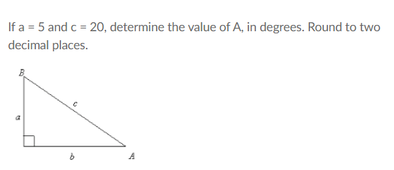 If a = 5 and c = 20, determine the value of A, in degrees. Round to two
decimal places.
