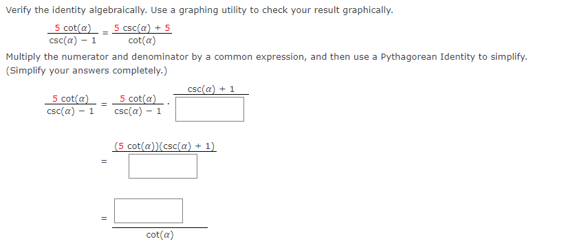 Verify the identity algebraically. Use a graphing utility to check your result graphically.
5 cot(a)- 5 csc(a) + 5
csc(a) – 1
cot(a)
Multiply the numerator and denominator by a common expression, and then use a Pythagorean Identity to simplify.
(Simplify your answers completely.)
csc(a) + 1
5 cot(a)
csc(a) – 1
5 cot(a).
csc(a) – 1
(5 cot(a))(csc(a) + 1)
cot(a)
