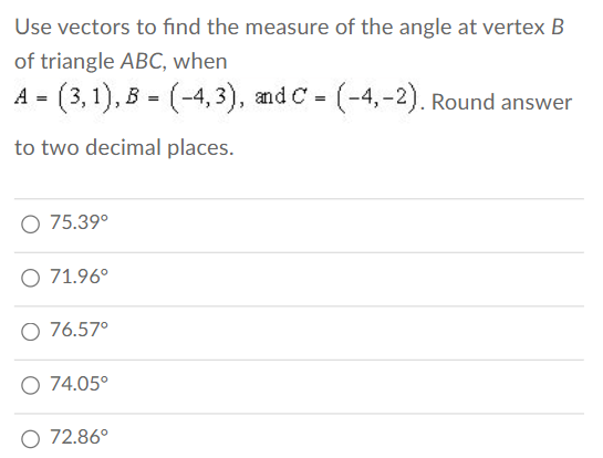 Use vectors to find the measure of the angle at vertex B
of triangle ABC, when
A = (3,1), B = (-4,3), and C= (-4,-2). Round answer
to two decimal places.
O 75.39⁰
O 71.96°
O 76.57⁰
O 74.05°
O 72.86°