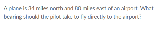 A plane is 34 miles north and 80 miles east of an airport. What
bearing should the pilot take to fly directly to the airport?
