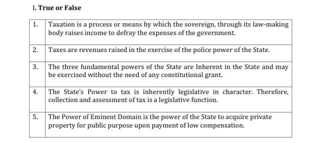 I. True or False
| 1. Taxation is a process or means by which the sovereign, through its law-making
body raises income to defray the expenses of the government.
2. Taxes are revenues raised in the exercise of the police power of the State.
3. The three fundamental powers of the State are Inherent in the State and may
be exercised without the need of any constitutional grant.
| 4. The State's Power to tax is inherently legislative in character. Therefore,
collection and assessment of tax is a legislative function.
The Power of Eminent Domain is the power of the State to acquire private
property for public purpose upon payment of low compensation.
5.
