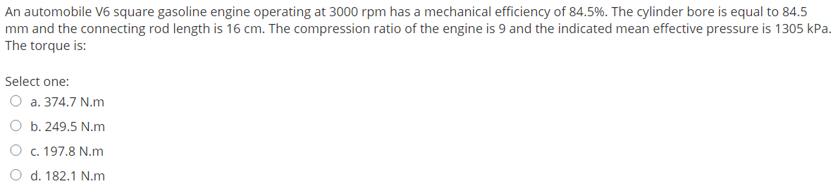 An automobile V6 square gasoline engine operating at 3000 rpm has a mechanical efficiency of 84.5%. The cylinder bore is equal to 84.5
mm and the connecting rod length is 16 cm. The compression ratio of the engine is 9 and the indicated mean effective pressure is 1305 kPa.
The torque is:
Select one:
O a. 374.7 N.m
O b. 249.5 N.m
O c. 197.8 N.m
d. 182.1 N.m
