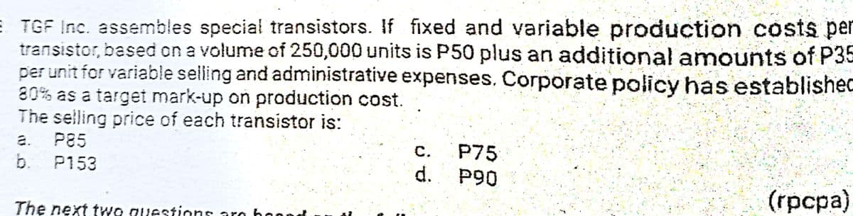 E TGF Inc. assembles special transistors. If fixed and variable production costs per
transistor, based on a volume of 250,000 units is P50 plus an additional amounts of P35
per unit for variable selling and administrative expenses, Corporate policy has established
80% as a target mark-up on production cost.
The selling price of each transistor is:
P85
b.
P75
d.
a.
с.
P153
P90
(грсра)
The next two questions aro ho

