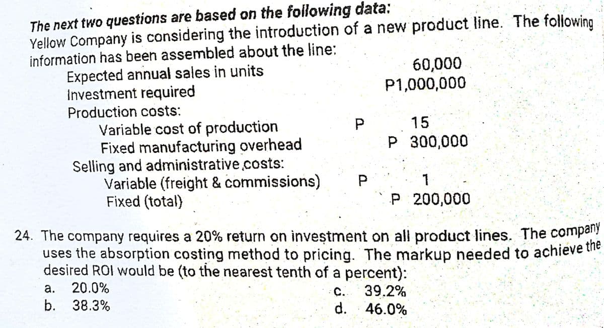 The next two questions are based on the following data:
Yellow Company is considering the introduction of a new product line. The following
information has been assembled about the line:
Expected annual sales in units
Investment required
Production costs:
Variable cost of production
Fixed manufacturing overhead
Selling and administrative.costs:
Variable (freight & commissions)
Fixed (total)
60,000
P1,000,000
15
P 300,000
P.
1
P 200,000
24. The company requires a 20% return on inveştment on all product lines. The compay
uses the absorption costing method to pricing. The markup needed to achieve tihe
desired ROI would be (to the nearest tenth of a percent):
20.0%
C. 39.2%
d. 46.0%
а.
b. 38.3%
