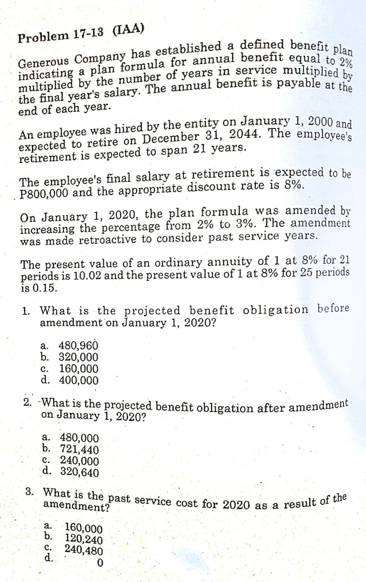 expected to retire on December 31, 2044. The employee's
An employee was hired by the entity on January 1, 2000 and
2. -What is the projected benefit obligation after amendment
3. What is the past service cost for 2020 as a result of the
Problem 17-13 (IAA)
a
end of each year.
retirement is expected to span 21 years.
The employee's final salary at retirement is expected to be
P800,000 and the appropriate discount rate is 8%.
On January 1, 2020, the plan formula was amended by
increasing the percentage from 2% to 3%. The amendment
was made retroactive to consider past service years.
The present value of an ordinary annuity of 1 at 8% for 21
periods is 10.02 and the present value of 1 at 8% for 25 periods
is 0.15.
1. What is the projected benefit obligation before
amendment on January 1, 2020?
a. 480,960
b. 320,000
c. 160,000
d. 400,000
2. -What is the projected benefit obligation after amendment
on January 1, 2020?
a. 480,000
b. 721,440
c. 240,000
d. 320,640
amendment?
160,000
b. 120,240
а.
240,480
d.
с.
