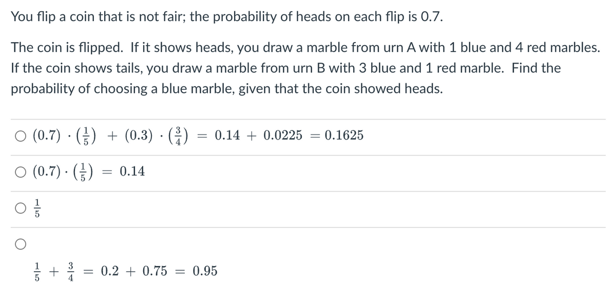 You flip a coin that is not fair; the probability of heads on each flip is 0.7.
The coin is flipped. If it shows heads, you draw a marble from urn A with 1 blue and 4 red marbles.
If the coin shows tails, you draw a marble from urn B with 3 blue and 1 red marble. Find the
probability of choosing a blue marble, given that the coin showed heads.
○ (0.7) · (₹) + (0.3) · (³)
○ (0.7) · (-/-)
+
من | حر
= 0.14
= 0.2 +0.75 =
=
0.14 0.0225
0.95
= = 0.1625