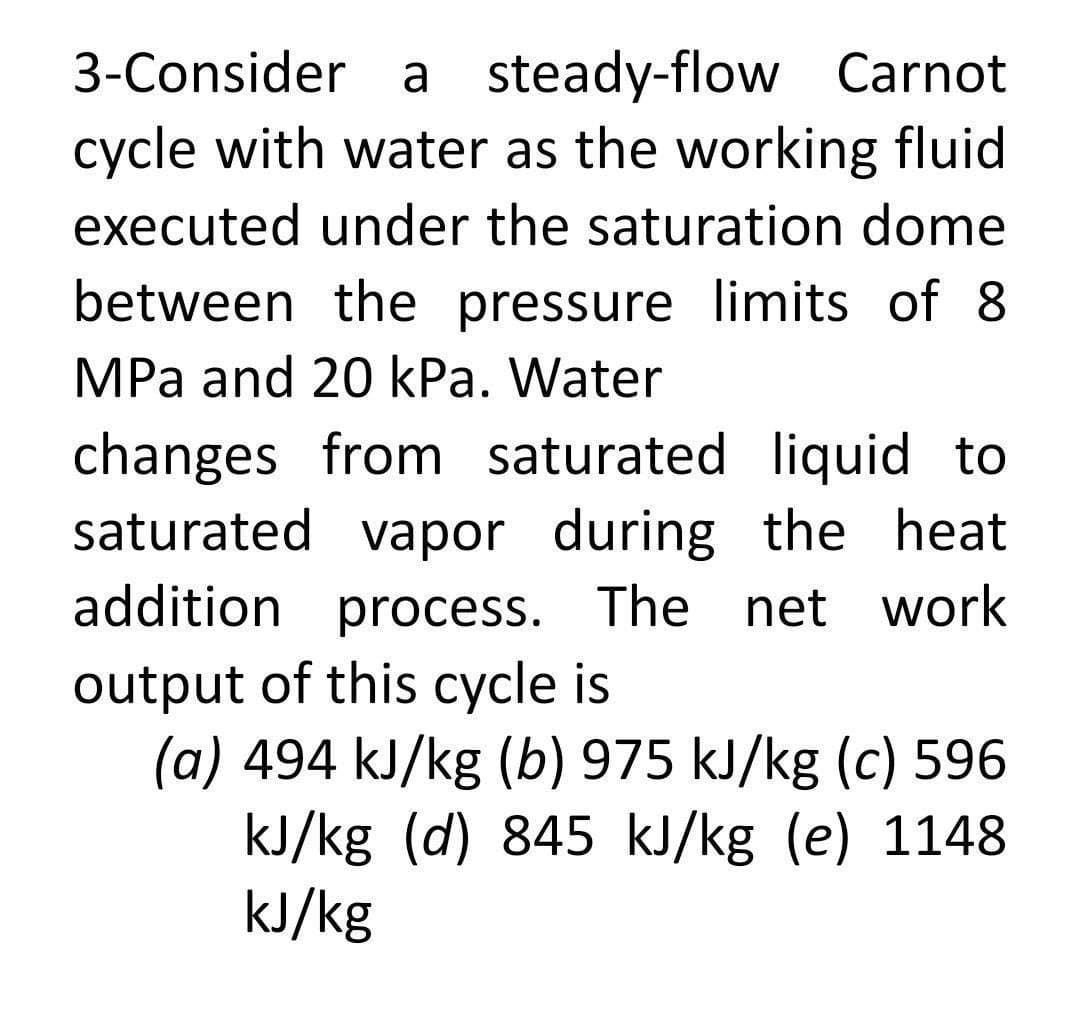 3-Consider a steady-flow Carnot
cycle with water as the working fluid
executed under the saturation dome
between the pressure limits of 8
MPa and 20 kPa. Water
changes from saturated liquid to
saturated vapor during the heat
addition process. The net work
output of this cycle is
(a) 494 kJ/kg (b) 975 kJ/kg (c) 596
kJ/kg (d) 845 kJ/kg (e) 1148
kJ/kg
