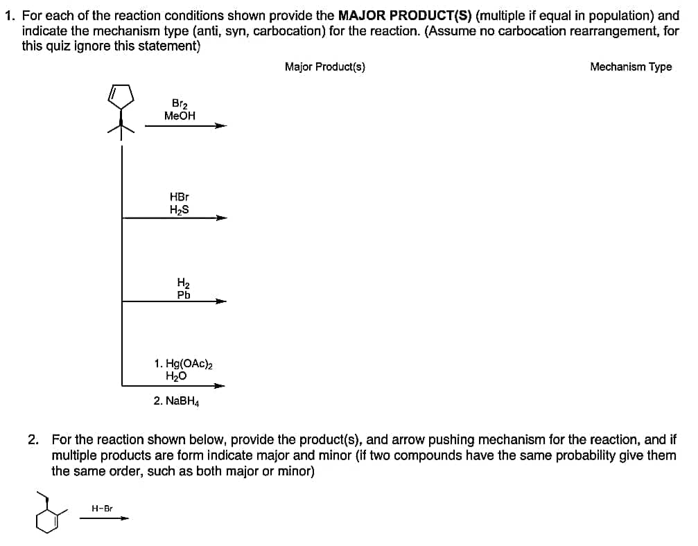 1. For each of the reaction conditions shown provide the MAJOR PRODUCT(S) (multiple if equal in population) and
indicate the mechanism type (anti, syn, carbocation) for the reaction. (Assume no carbocation rearrangement, for
this quiz ignore this statement)
Br₂
MeOH
H-Br
HBr
H₂S
H₂
Pb
1. Hg(OAc)2
H₂O
2. NaBH4
Major Product(s)
Mechanism Type
2. For the reaction shown below, provide the product(s), and arrow pushing mechanism for the reaction, and if
multiple products are form indicate major and minor (if two compounds have the same probability give them
the same order, such as both major or minor)