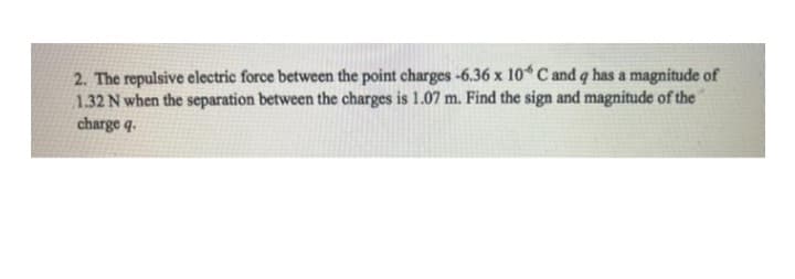 2. The repulsive electric force between the point charges -6.36 x 10 C and q has a magnitude of
1.32 N when the separation between the charges is 1.07 m. Find the sign and magnitude of the
charge q.