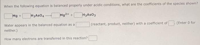 When the following equation is balanced properly under acidic conditions, what are the coefficients of the species shown?
Mg + H3ASO4
Mg2+ +
H3ASO3
Water appears in the balanced equation as a
neither.)
How many electrons are transferred in this reaction?
(reactant, product, neither) with a coefficient of
(Enter 0 for