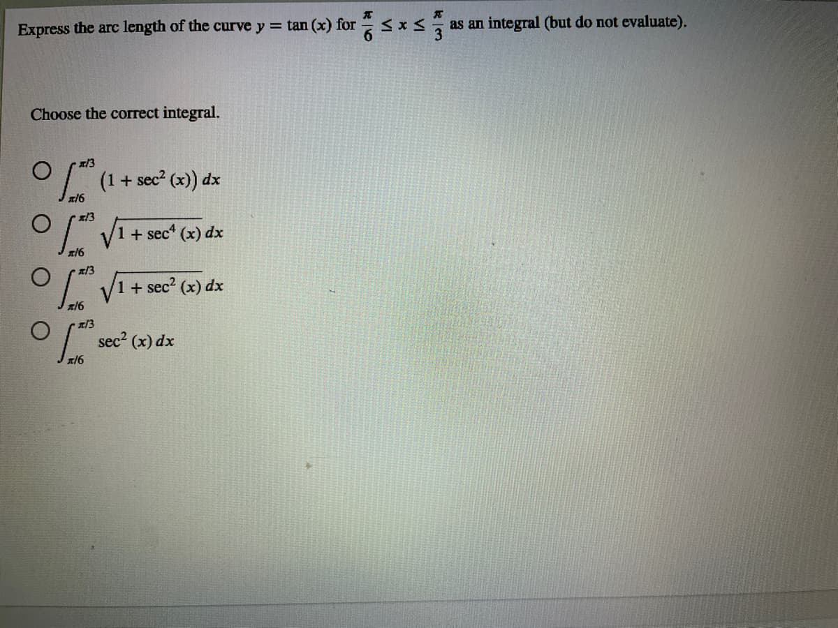 Express the arc length of the curve y = tan (x) for
as an integral (but do not evaluate).
Choose the correct integral.
x/3
O/" (1+ sec² (x)) dx
x/3
1 + sec (x) dx
x16
1 + sec? (x) dx
x/6
sec2 (x) dx
