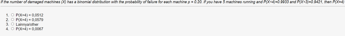 If the number of damaged machines (X) has a binomial distribution with the probability of failure for each machine p = 0.20. If you have 5 machines running and P(X<4)=0.9933 and P(X<3)=0.9421, then P(X=4)
1. O P(X=4) = 0,0512
2. O P(X=4) = 0,0579
3. O Lainnya/other
4. O P(X=4) = 0,0067
