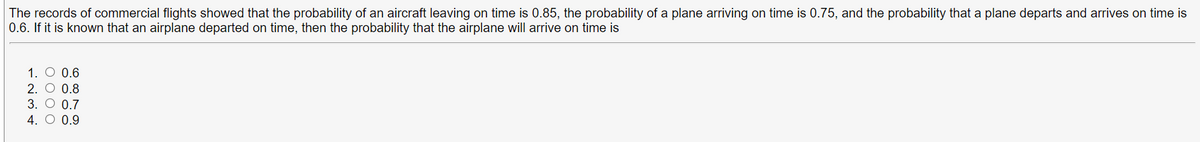 The records of commercial flights showed that the probability of an aircraft leaving on time is 0.85, the probability of a plane arriving on time is 0.75, and the probability that a plane departs and arrives on time is
0.6. If it is known that an airplane departed on time, then the probability that the airplane will arrive on time is
1. O 0.6
2. O 0.8
3. O 0.7
4. O 0.9
