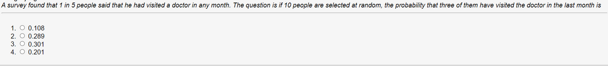 A survey found that 1 in 5 people said that he had visited a doctor in any month. The question is if 10 people are selected at random, the probability that three of them have visited the doctor in the last month is
1. O 0.108
2. O 0.289
3. O 0.301
4. O 0.201
