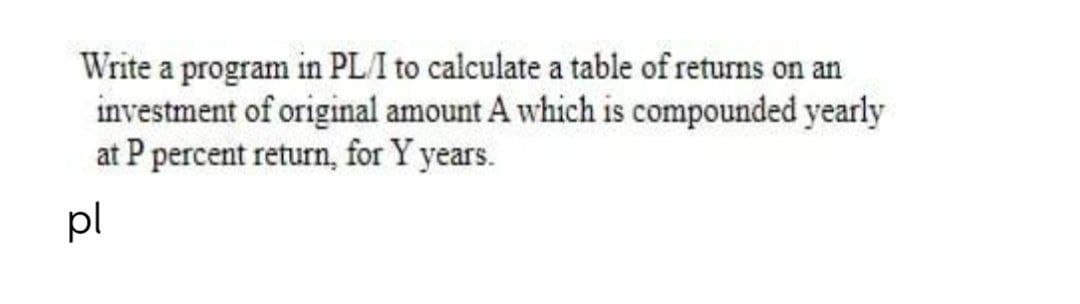 Write a program in PLI to calculate a table of returns on an
investment of original amount A which is compounded yearly
at P percent return, for Y years.
pl
